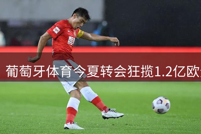 葡萄牙体育今夏转会狂揽1.2亿欧元 阵容重组成效显著